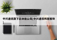 中兴通讯旗下区块链公司[中兴通讯所属板块]