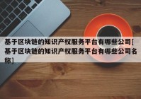 基于区块链的知识产权服务平台有哪些公司[基于区块链的知识产权服务平台有哪些公司名称]